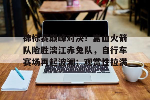 金年会app手机版在线登录关于锦标赛巅峰对决！嵩山火箭队险胜漓江赤兔队，自行车赛场再起波澜；观赏性拉满的信息
